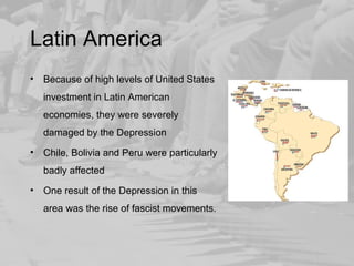 Latin America 
• Because of high levels of United States 
investment in Latin American 
economies, they were severely 
damaged by the Depression 
• Chile, Bolivia and Peru were particularly 
badly affected 
• One result of the Depression in this 
area was the rise of fascist movements. 
 