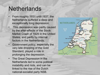 Netherlands 
• From roughly 1931 until 1937, the 
Netherlands suffered a deep and 
exceptionally long depression. 
• This depression was partly caused 
by the after-effects of the Stock 
Market Crash of 1929 in the United 
States, and partly by internal 
factors in the Netherlands. 
• Government policy, especially the 
very late dropping of the Gold 
Standard, played a role in 
prolonging the depression. 
• The Great Depression in the 
Netherlands led to some political 
instability and riots, and can be 
linked to the rise of the Dutch 
national-socialist party NSB. 
 