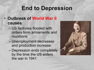 End to Depression 
• Outbreak of World War II 
causes 
– US factories flooded with 
orders form armaments and 
munitions 
– Unemployment decreases 
and production increase 
– Depression ends completely 
by the time the US enters 
the war in 1941 
 