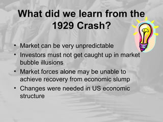What did we learn from the 
1929 Crash? 
• Market can be very unpredictable 
• Investors must not get caught up in market 
bubble illusions 
• Market forces alone may be unable to 
achieve recovery from economic slump 
• Changes were needed in US economic 
structure 
