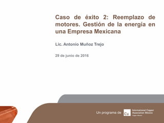 Caso de éxito 2: Reemplazo de
motores. Gestión de la energía en
una Empresa Mexicana
Lic. Antonio Muñoz Trejo
29 de junio de 2016
 