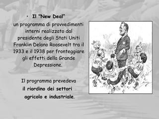 • Il "New Deal“
un programma di provvedimenti
interni realizzato dal
presidente degli Stati Uniti
Franklin Delano Roosevelt tra il
1933 e il 1938 per fronteggiare
gli effetti della Grande
Depressione.
Il programma prevedeva
il riordino dei settori
agricolo e industriale.  
 