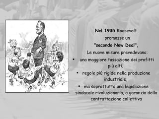 Nel 1935 Roosevelt
promosse un
"secondo New Deal", 
Le nuove misure prevedevano:
 una maggiore tassazione dei profitti
più alti,
 regole più rigide nella produzione
industriale,
 ma soprattutto una legislazione
sindacale rivoluzionaria, a garanzia della
contrattazione collettiva
 