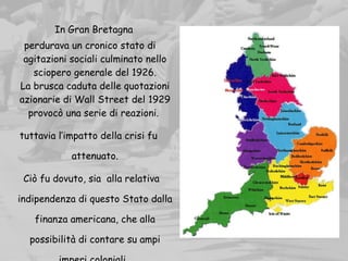     In Gran Bretagna
perdurava un cronico stato di
agitazioni sociali culminato nello
sciopero generale del 1926.
La brusca caduta delle quotazioni
azionarie di Wall Street del 1929
provocò una serie di reazioni.
tuttavia l’impatto della crisi fu
attenuato.
Ciò fu dovuto, sia alla relativa
indipendenza di questo Stato dalla
finanza americana, che alla
possibilità di contare su ampi
 