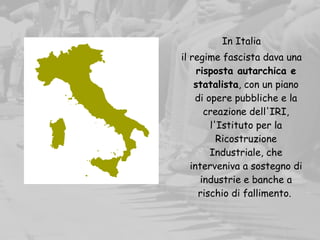 In Italia
il regime fascista dava una
risposta autarchica e
statalista, con un piano
di opere pubbliche e la
creazione dell'IRI,
l'Istituto per la
Ricostruzione
Industriale, che
interveniva a sostegno di
industrie e banche a
rischio di fallimento.
 