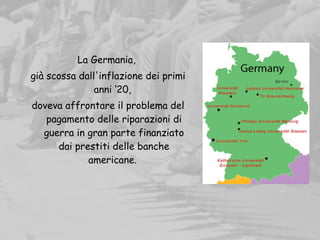 La Germania,
già scossa dall'inflazione dei primi
anni ‘20,
doveva affrontare il problema del
pagamento delle riparazioni di
guerra in gran parte finanziato
dai prestiti delle banche
americane.
 