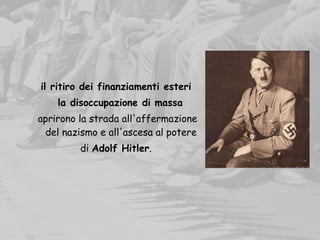 il ritiro dei finanziamenti esteri
la disoccupazione di massa
aprirono la strada all'affermazione
del nazismo e all'ascesa al potere
di Adolf Hitler.
 