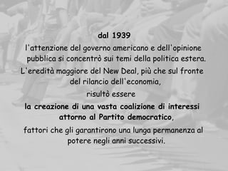   dal 1939
l'attenzione del governo americano e dell'opinione
pubblica si concentrò sui temi della politica estera.
L'eredità maggiore del New Deal, più che sul fronte
del rilancio dell'economia,
risultò essere
la creazione di una vasta coalizione di interessi
attorno al Partito democratico,
fattori che gli garantirono una lunga permanenza al
potere negli anni successivi.
 