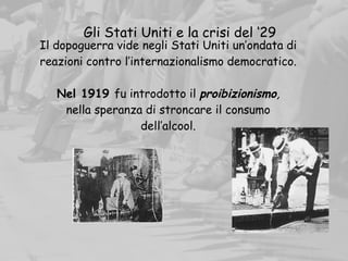 Il dopoguerra vide negli Stati Uniti un’ondata di
reazioni contro l’internazionalismo democratico.
Nel 1919 fu introdotto il proibizionismo,
nella speranza di stroncare il consumo
dell’alcool.
Gli Stati Uniti e la crisi del ‘29
 