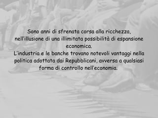 Sono anni di sfrenata corsa alla ricchezza,
nell’illusione di una illimitata possibilità di espansione
economica.
L’industria e le banche trovano notevoli vantaggi nella
politica adottata dai Repubblicani, avversa a qualsiasi
forma di controllo nell’economia.
 