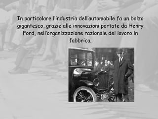 In particolare l’industria dell’automobile fa un balzo
gigantesco, grazie alle innovazioni portate da Henry
Ford, nell’organizzazione razionale del lavoro in
fabbrica.
 