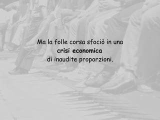 Ma la folle corsa sfociò in una
crisi economica
di inaudite proporzioni.
 