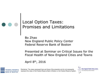 Local Option Taxes:
Promises and Limitations
Bo Zhao
New England Public Policy Center
Federal Reserve Bank of Boston
Presented at Seminar on Critical Issues for the
Fiscal Health of New England Cities and Towns
April 8th, 2016
Disclaimer: The views expressed here are those of the presenter and do not necessarily
represent the views of the Federal Reserve Bank of Boston or the Federal Reserve System.
 