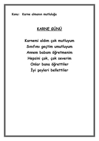 Konu: Karne almanın mutluluğu



                KARNE GÜNÜ


        Karnemi aldım çok mutluyum
         Sınıfımı geçtim umutluyum
         Annem babam öğretmenim
          Hepsini çok, çok severim
            Onlar bana öğrettiler
            Ġyi Ģeyleri bellettiler
 