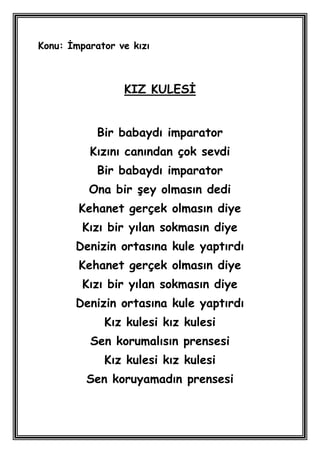 Konu: Ġmparator ve kızı



                 KIZ KULESĠ


            Bir babaydı imparator
          Kızını canından çok sevdi
            Bir babaydı imparator
          Ona bir Ģey olmasın dedi
        Kehanet gerçek olmasın diye
         Kızı bir yılan sokmasın diye
       Denizin ortasına kule yaptırdı
        Kehanet gerçek olmasın diye
         Kızı bir yılan sokmasın diye
       Denizin ortasına kule yaptırdı
             Kız kulesi kız kulesi
          Sen korumalısın prensesi
             Kız kulesi kız kulesi
         Sen koruyamadın prensesi
 