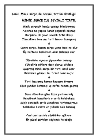 Konu: Minik serçe ile sevimli tırtılın dostluğu

       MĠNĠK SERÇE ĠLE SEVĠMLĠ TIRTIL

        Minik serçecik henüz uçmayı bilmiyormuĢ
        Acıkınca ne yapsın kanat çırparak koĢmuĢ
          KarĢısına ilk çıkan sevimli tırtıl olmuĢ
       Yiyecekken tam onu tırtıl hemen konuĢmuĢ
                             &
      Canım serçe, kuzum serçe yeme beni ne olur
        Üç haftacık beklersen adım kelebek olur
                             &
          Öğretirim uçmayı yiyecekler bulmayı
         Yükseliriz göklere dost oluruz böylece
        ġaĢırmıĢ minik serçe bir tırtıl nasıl uçar
         Beklemeli görmeli bu fırsat nasıl kaçar
                             &
         Tırtıl baĢlamıĢ hemen kozasını örmeye
      Gece gündüz dememiĢ üç hafta hemen geçmiĢ
                             &
         Gece dönerken güne koza yırtılıvermiĢ
        Rengârenk kanatlarla o artık kelebekmiĢ
      Minik serçecik artık uçmaktan korkmuyormuĢ
        Kelebekle birlikte en yüksek dala konmuĢ
                             &
          Cıvıl cıvıl sesiyle süzülürken göklere
          En güzel Ģarkıları söylemiĢ kelebeğe
 