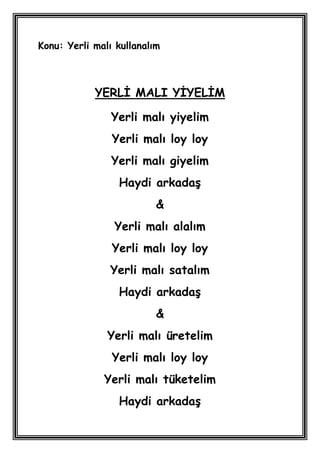 Konu: Yerli malı kullanalım



            YERLĠ MALI YĠYELĠM

                Yerli malı yiyelim
                Yerli malı loy loy
                Yerli malı giyelim
                 Haydi arkadaĢ
                          &
                Yerli malı alalım
                Yerli malı loy loy
                Yerli malı satalım
                 Haydi arkadaĢ
                          &
               Yerli malı üretelim
                Yerli malı loy loy
              Yerli malı tüketelim
                 Haydi arkadaĢ
 