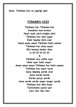 Konu: Türkmen kızı ve yaptığı iĢler



                TÜRKMEN KIZI
            Türkmen kızı Türkmen kızı
               Yanakları kan kırmızı
           Nazlı nazlı yürü eteğini sürü
             Türkmen kızı inek sagar
              Ġnek tepmiĢ dizin ovar
      Aman aman aman Türkmen halin yaman
             Türkmen kızı elma soyar
              Elin kesmiĢ kanlar akar
                 Li lili lili lili lili lili
                             &
             Türkmen kızı yufka açar
              Hemi açar hemi saçar
     Aman aman aman Türkmen kızı halin yaman
             Türkmen kızı saçın tarar
             Ayna düĢmüĢ yerde arar
                 Ayna nerde nerde
                Param parça yerde
       Ayna nerde nerde Ģıngır mıngır yerde
             Türkmen kızı ekin biçer
              Testisinden ayran içer
                 Lıkır lıkır lıkır lıkır
 