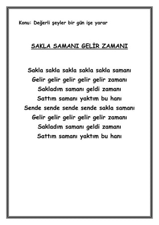 Konu: Değerli Ģeyler bir gün iĢe yarar



     SAKLA SAMANI GELĠR ZAMANI



   Sakla sakla sakla sakla sakla samanı
     Gelir gelir gelir gelir gelir zamanı
        Sakladım samanı geldi zamanı
       Sattım samanı yaktım bu hanı
  Sende sende sende sende sakla samanı
     Gelir gelir gelir gelir gelir zamanı
        Sakladım samanı geldi zamanı
       Sattım samanı yaktım bu hanı
 