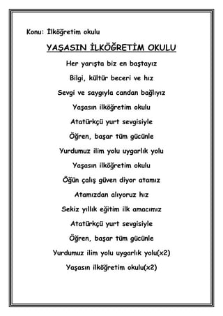 Konu: Ġlköğretim okulu

      YAġASIN ĠLKÖĞRETĠM OKULU
           Her yarıĢta biz en baĢtayız

            Bilgi, kültür beceri ve hız

         Sevgi ve saygıyla candan bağlıyız

             YaĢasın ilköğretim okulu

             Atatürkçü yurt sevgisiyle

            Öğren, baĢar tüm gücünle

         Yurdumuz ilim yolu uygarlık yolu

             YaĢasın ilköğretim okulu

          Öğün çalıĢ güven diyor atamız

              Atamızdan alıyoruz hız

          Sekiz yıllık eğitim ilk amacımız

             Atatürkçü yurt sevgisiyle

            Öğren, baĢar tüm gücünle

       Yurdumuz ilim yolu uygarlık yolu(x2)

           YaĢasın ilköğretim okulu(x2)
 