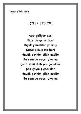 Konu: Çilek reçeli



                 ÇĠLEK EZELĠM



                AĢçı geliyor aĢçı
               Bize de gelse bari
            KıĢlık yemekler yapmıĢ
              Güzel olmuĢ mu bari
          Haydi Ģirinim çilek ezelim
            Bu senede reçel yiyelim
         ġirin sözü dinleyen çocuklar
              Çok iyiymiĢ çocuklar
          Haydi Ģirinim çilek ezelim
            Bu senede reçel yiyelim
 