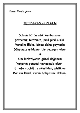 Konu: Temiz çevre



           IġILDAYAN GEZEGEN



       Dolsun bütün atık kumbaraları
    Çevremiz tertemiz, pırıl pırıl olsun.
    Verelim Elele, biraz daha gayretle
   Dünyamız ıĢıldayan bir gezegen olsun
                     &
      Kim kirletiyorsa güzel doğamızı
     Yargının pençesi yakasında olsun.
   Etrafa saçtığı, çirkinlikler, pislikler
  Dönsün kendi evinin bahçesine dolsun.
 