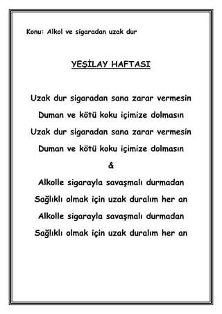 Konu: Alkol ve sigaradan uzak dur



             YEġĠLAY HAFTASI



 Uzak dur sigaradan sana zarar vermesin

   Duman ve kötü koku içimize dolmasın

 Uzak dur sigaradan sana zarar vermesin

   Duman ve kötü koku içimize dolmasın

                        &

   Alkolle sigarayla savaĢmalı durmadan

  Sağlıklı olmak için uzak duralım her an

   Alkolle sigarayla savaĢmalı durmadan

  Sağlıklı olmak için uzak duralım her an
 
