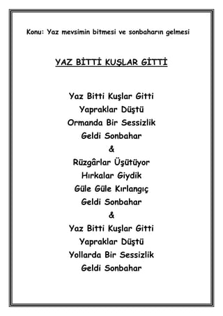 Konu: Yaz mevsimin bitmesi ve sonbaharın gelmesi



        YAZ BĠTTĠ KUġLAR GĠTTĠ



            Yaz Bitti KuĢlar Gitti
               Yapraklar DüĢtü
            Ormanda Bir Sessizlik
                Geldi Sonbahar
                        &
             Rüzgârlar ÜĢütüyor
                Hırkalar Giydik
              Güle Güle Kırlangıç
                Geldi Sonbahar
                        &
            Yaz Bitti KuĢlar Gitti
               Yapraklar DüĢtü
            Yollarda Bir Sessizlik
                Geldi Sonbahar
 