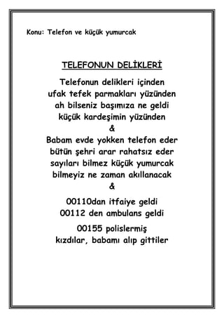 Konu: Telefon ve küçük yumurcak



         TELEFONUN DELĠKLERĠ

         Telefonun delikleri içinden
     ufak tefek parmakları yüzünden
       ah bilseniz baĢımıza ne geldi
        küçük kardeĢimin yüzünden
                     &
     Babam evde yokken telefon eder
      bütün Ģehri arar rahatsız eder
      sayıları bilmez küçük yumurcak
       bilmeyiz ne zaman akıllanacak
                     &
          00110dan itfaiye geldi
         00112 den ambulans geldi
              00155 polislermiĢ
        kızdılar, babamı alıp gittiler
 
