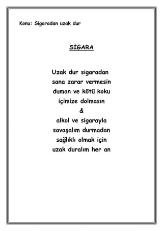 Konu: Sigaradan uzak dur



                   SĠGARA



            Uzak dur sigaradan
            sana zarar vermesin
             duman ve kötü koku
               içimize dolmasın
                       &
              alkol ve sigarayla
             savaĢalım durmadan
              sağlıklı olmak için
            uzak duralım her an
 