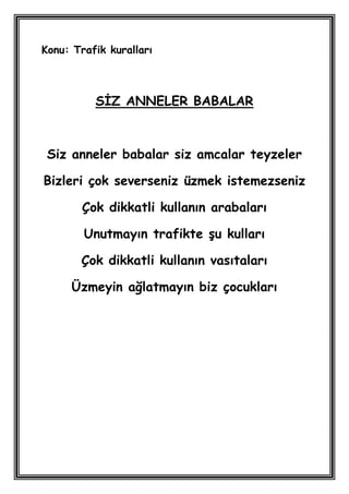 Konu: Trafik kuralları



          SĠZ ANNELER BABALAR



 Siz anneler babalar siz amcalar teyzeler

Bizleri çok severseniz üzmek istemezseniz

        Çok dikkatli kullanın arabaları

        Unutmayın trafikte Ģu kulları

       Çok dikkatli kullanın vasıtaları

     Üzmeyin ağlatmayın biz çocukları
 