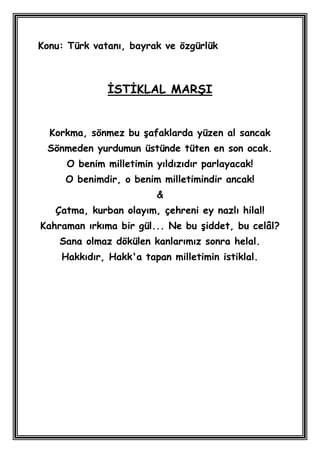 Konu: Türk vatanı, bayrak ve özgürlük



              ĠSTĠKLAL MARġI


  Korkma, sönmez bu Ģafaklarda yüzen al sancak
 Sönmeden yurdumun üstünde tüten en son ocak.
     O benim milletimin yıldızıdır parlayacak!
     O benimdir, o benim milletimindir ancak!
                        &
   Çatma, kurban olayım, çehreni ey nazlı hilal!
Kahraman ırkıma bir gül... Ne bu Ģiddet, bu celâl?
    Sana olmaz dökülen kanlarımız sonra helal.
    Hakkıdır, Hakk'a tapan milletimin istiklal.
 