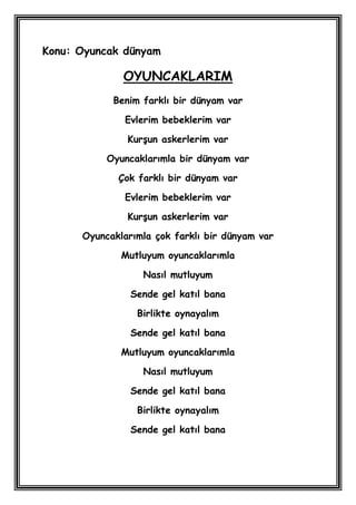Konu: Oyuncak dünyam

              OYUNCAKLARIM
            Benim farklı bir dünyam var

              Evlerim bebeklerim var

               KurĢun askerlerim var

           Oyuncaklarımla bir dünyam var

             Çok farklı bir dünyam var

              Evlerim bebeklerim var

               KurĢun askerlerim var

      Oyuncaklarımla çok farklı bir dünyam var

              Mutluyum oyuncaklarımla

                  Nasıl mutluyum

                Sende gel katıl bana

                 Birlikte oynayalım

                Sende gel katıl bana

              Mutluyum oyuncaklarımla

                  Nasıl mutluyum

                Sende gel katıl bana

                 Birlikte oynayalım

                Sende gel katıl bana
 
