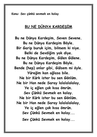 Konu: Sev çünkü sevmek en kolay



        BU NE DÜNYA KARDEġĠM


 Bu ne Dünya KardeĢim, Seven Sevene.
      Bu ne Dünya KardeĢim Böyle.
  Bir Garip buruk içim, bilmem ki niye.
       Belki de Sevdiğim yok diye.
  Bu ne Dünya KardeĢim, Gülen Gülene.
      Bu ne Dünya KardeĢim Böyle.
 Bende (hep) onlar gibi, Gülsem mi öyle.
         Yüreğim kan ağlasa bile.
    Ne bir Kürk ister bu sen Gönlüm.
  Ne bir Han nede Saray lalalalalalay,
       Ye iç eğlen çok kısa ömrün.
       Sev Çünkü Sevmek en kolay.
    Ne bir Kürk ister bu sen Gönlüm.
  Ne bir Han nede Saray lalalalalalay,
       Ye iç eğlen çok kısa ömrün.
      Sev Çünkü Sevmek en kolay...
       Sev Çünkü Sevmek en kolay...
 