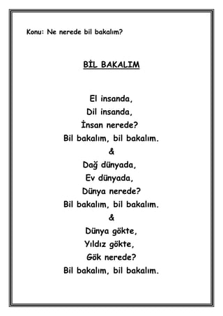 Konu: Ne nerede bil bakalım?



                BĠL BAKALIM



                  El insanda,
                 Dil insanda,
               Ġnsan nerede?
          Bil bakalım, bil bakalım.
                       &
                Dağ dünyada,
                 Ev dünyada,
                Dünya nerede?
          Bil bakalım, bil bakalım.
                       &
                 Dünya gökte,
                Yıldız gökte,
                 Gök nerede?
          Bil bakalım, bil bakalım.
 