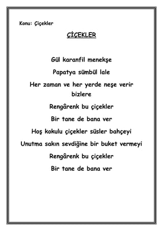 Konu: Çiçekler

                  ÇĠÇEKLER



             Gül karanfil menekĢe

             Papatya sümbül lale

    Her zaman ve her yerde neĢe verir
                   bizlere

            Rengârenk bu çiçekler

             Bir tane de bana ver

    HoĢ kokulu çiçekler süsler bahçeyi

Unutma sakın sevdiğine bir buket vermeyi

            Rengârenk bu çiçekler

             Bir tane de bana ver
 