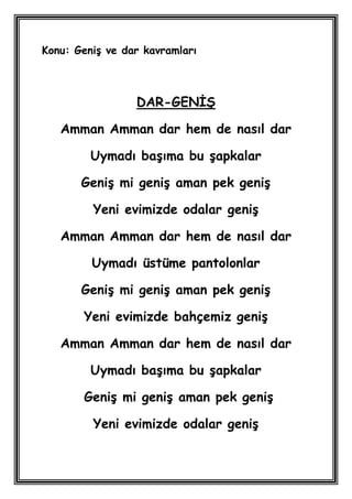 Konu: GeniĢ ve dar kavramları



                 DAR-GENĠġ

   Amman Amman dar hem de nasıl dar

         Uymadı baĢıma bu Ģapkalar

       GeniĢ mi geniĢ aman pek geniĢ

         Yeni evimizde odalar geniĢ

   Amman Amman dar hem de nasıl dar

         Uymadı üstüme pantolonlar

       GeniĢ mi geniĢ aman pek geniĢ

       Yeni evimizde bahçemiz geniĢ

   Amman Amman dar hem de nasıl dar

         Uymadı baĢıma bu Ģapkalar

       GeniĢ mi geniĢ aman pek geniĢ

         Yeni evimizde odalar geniĢ
 