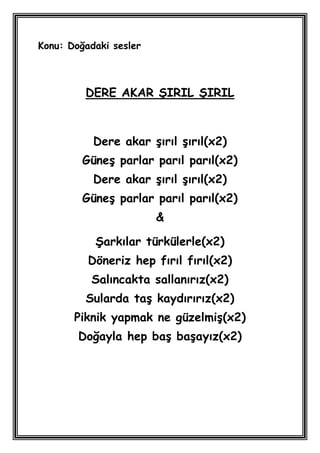 Konu: Doğadaki sesler



         DERE AKAR ġIRIL ġIRIL



           Dere akar Ģırıl Ģırıl(x2)
         GüneĢ parlar parıl parıl(x2)
           Dere akar Ģırıl Ģırıl(x2)
         GüneĢ parlar parıl parıl(x2)
                        &

           ġarkılar türkülerle(x2)
          Döneriz hep fırıl fırıl(x2)
          Salıncakta sallanırız(x2)
         Sularda taĢ kaydırırız(x2)
       Piknik yapmak ne güzelmiĢ(x2)
        Doğayla hep baĢ baĢayız(x2)
 