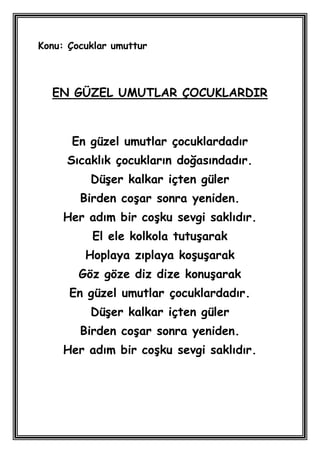 Konu: Çocuklar umuttur



  EN GÜZEL UMUTLAR ÇOCUKLARDIR



      En güzel umutlar çocuklardadır
     Sıcaklık çocukların doğasındadır.
          DüĢer kalkar içten güler
        Birden coĢar sonra yeniden.
     Her adım bir coĢku sevgi saklıdır.
          El ele kolkola tutuĢarak
         Hoplaya zıplaya koĢuĢarak
        Göz göze diz dize konuĢarak
      En güzel umutlar çocuklardadır.
          DüĢer kalkar içten güler
        Birden coĢar sonra yeniden.
     Her adım bir coĢku sevgi saklıdır.
 