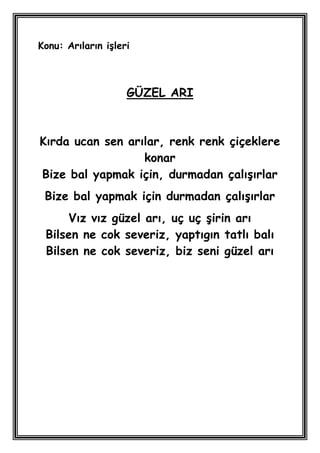 Konu: Arıların iĢleri



                    GÜZEL ARI



Kırda ucan sen arılar, renk renk çiçeklere
                  konar
Bize bal yapmak için, durmadan çalıĢırlar
 Bize bal yapmak için durmadan çalıĢırlar
     Vız vız güzel arı, uç uç Ģirin arı
 Bilsen ne cok severiz, yaptıgın tatlı balı
 Bilsen ne cok severiz, biz seni güzel arı
 