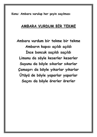 Konu: Ambara vurulup her Ģeyin saçılması



      AMBARA VURDUM BĠR TEKME



   Ambara vurdum bir tekme bir tekme
         Ambarın kapısı açıldı açıldı
         Ġnce boncuk saçıldı saçıldı
     Limonu da söyle keserler keserler
     Suyunu da böyle sıkarlar sıkarlar
    ÇamaĢırı da böyle yıkarlar yıkarlar
     Ütüyü de böyle yaparlar yaparlar
      Saçını da böyle örerler örerler
 