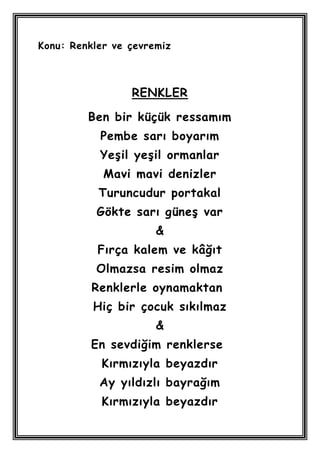 Konu: Renkler ve çevremiz



                 RENKLER

         Ben bir küçük ressamım
           Pembe sarı boyarım
           YeĢil yeĢil ormanlar
            Mavi mavi denizler
           Turuncudur portakal
           Gökte sarı güneĢ var
                      &
           Fırça kalem ve kâğıt
          Olmazsa resim olmaz
          Renklerle oynamaktan
          Hiç bir çocuk sıkılmaz
                      &
         En sevdiğim renklerse
           Kırmızıyla beyazdır
           Ay yıldızlı bayrağım
           Kırmızıyla beyazdır
 