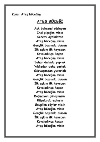 Konu: AteĢ böceğim

               ATEġ BÖCEĞĠ
             AĢk bahçemi süsleyen
                Ġnci çiçeğim misin
                Gecemi aydınlatan
               AteĢ böceğim misin
             Gençlik baĢımda duman
              Ġlk aĢkım ilk heyecan
                Kovaladıkça kaçan
               AteĢ böceğim misin
              Bahar dalında yaprak
              Yıldızdan daha parlak
             GözyaĢımdan yuvarlak
               AteĢ böceğim misin
             Gençlik baĢımda duman
              Ġlk aĢkım ilk heyecan
                Kovaladıkça kaçan
               AteĢ böceğim misin
             Doğmayan güneĢimsin
                Rüyalarda eĢimsin
              Sevgilim söyler misin
               AteĢ böceğim misin
             Gençlik baĢımda duman
              Ġlk aĢkım ilk heyecan
                Kovaladıkça kaçan
               AteĢ böceğim misin
 