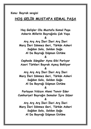 Konu: Bayrak sevgisi

  HOġ GELĠR MUSTAFA KEMAL PAġA


       HoĢ GeliĢler Ola Mustafa Kemal PaĢa
       Askerin Milletin Bayrağınla Çok YaĢa
                          &
         ArĢ ArĢ ArĢ Ġleri Ġleri ArĢ Ġleri
      MarĢ Ġleri Dönmez Geri, Türkün Askeri
            Sağdan Sola, Soldan Sağa
          Al Da Bayrağı DüĢman Üstüne
                          &
       Cephede Süngüler Ayna Gibi Parlıyor
       Azeri Türkleri Bayrak AçmıĢ Bekliyor
                          &
         ArĢ ArĢ ArĢ Ġleri Ġleri ArĢ Ġleri
      MarĢ Ġleri Dönmez Geri, Türkün Askeri
            Sağdan Sola, Soldan Sağa
          Al Da Bayrağı DüĢman Üstüne
                          &
        Parlayan Yıldızın Alemi Tenvir Eder
     Cumhuriyet Bayrağın Semalar Ġçre Süzer
                          &
         ArĢ ArĢ ArĢ Ġleri Ġleri ArĢ Ġleri
      MarĢ Ġleri Dönmez Geri, Türkün Askeri
            Sağdan Sola, Soldan Sağa
          Al Da Bayrağı DüĢman Üstüne
 