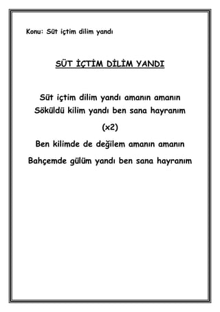 Konu: Süt içtim dilim yandı



         SÜT ĠÇTĠM DĠLĠM YANDI



    Süt içtim dilim yandı amanın amanın
  Söküldü kilim yandı ben sana hayranım

                       (x2)

  Ben kilimde de değilem amanın amanın

Bahçemde gülüm yandı ben sana hayranım
 