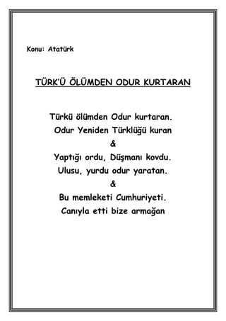 Konu: Atatürk



  TÜRK’Ü ÖLÜMDEN ODUR KURTARAN



      Türkü ölümden Odur kurtaran.
       Odur Yeniden Türklüğü kuran
                    &
       Yaptığı ordu, DüĢmanı kovdu.
        Ulusu, yurdu odur yaratan.
                    &
        Bu memleketi Cumhuriyeti.
         Canıyla etti bize armağan
 