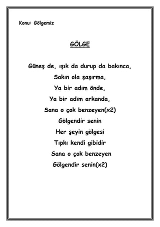 Konu: Gölgemiz



                      GÖLGE


   GüneĢ de, ıĢık da durup da bakınca,
             Sakın ola ĢaĢırma,
                 Ya bir adım önde,
            Ya bir adım arkanda,
          Sana o çok benzeyen(x2)
                  Gölgendir senin
                 Her Ģeyin gölgesi
                 Tıpkı kendi gibidir
            Sana o çok benzeyen
             Gölgendir senin(x2)
 