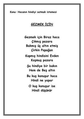 Konu: Hocanın hindiyi satmak istemesi



                GEZMEK ĠÇĠN



           Gezmek için Biraz hoca
               ÇıkmıĢ pazara
            BakmıĢ üç altın etmiĢ
               Çirkin Papağan
            KapmıĢ hindisini Evden
               KoĢmuĢ pazara
             ġu hindiye bir bakın
              Hem de BeĢ altın
             Bu kuĢ konuĢur hoca
               Hindi ne yapar
              O kuĢ konuĢur ise
                Hindi düĢünür
 