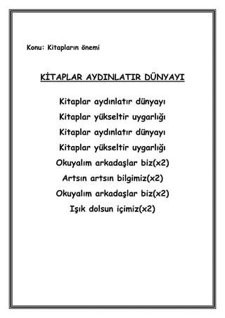 Konu: Kitapların önemi



    KĠTAPLAR AYDINLATIR DÜNYAYI

         Kitaplar aydınlatır dünyayı
         Kitaplar yükseltir uygarlığı
         Kitaplar aydınlatır dünyayı
         Kitaplar yükseltir uygarlığı
        Okuyalım arkadaĢlar biz(x2)
          Artsın artsın bilgimiz(x2)
        Okuyalım arkadaĢlar biz(x2)
             IĢık dolsun içimiz(x2)
 