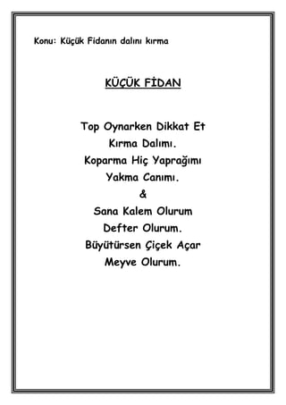 Konu: Küçük Fidanın dalını kırma



                KÜÇÜK FĠDAN



           Top Oynarken Dikkat Et
                 Kırma Dalımı.
           Koparma Hiç Yaprağımı
                 Yakma Canımı.
                         &
              Sana Kalem Olurum
                Defter Olurum.
            Büyütürsen Çiçek Açar
                Meyve Olurum.
 